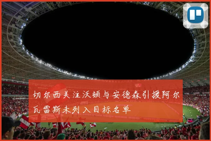 切尔西关注沃顿与安德森引援阿尔瓦雷斯未列入目标名单