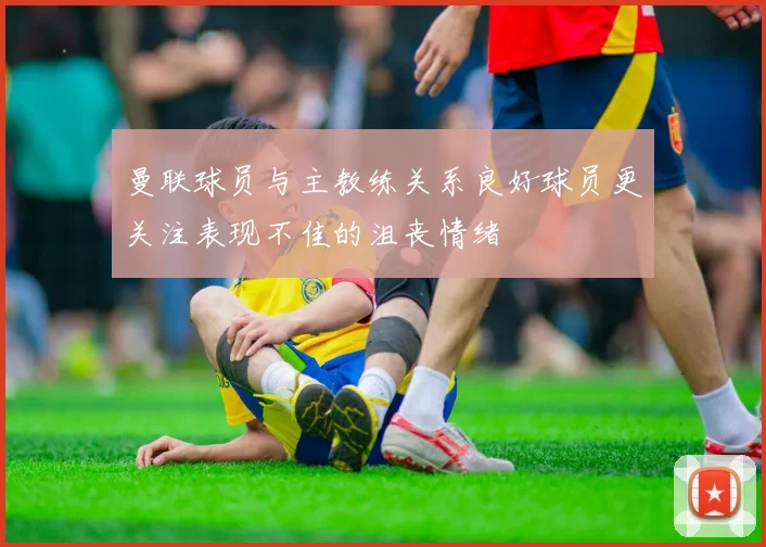 曼联球员与主教练关系良好球员更关注表现不佳的沮丧情绪