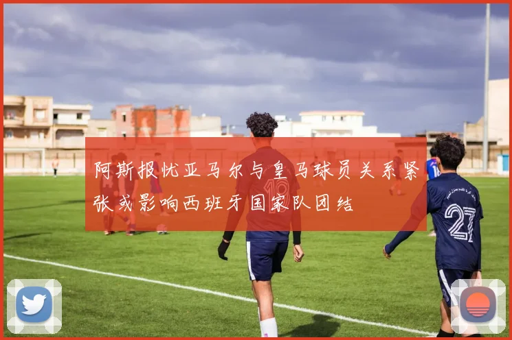 阿斯报忧亚马尔与皇马球员关系紧张或影响西班牙国家队团结