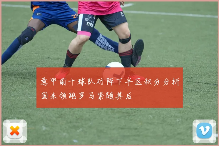 意甲前十球队对阵下半区积分分析国米领跑罗马紧随其后