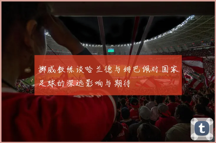 挪威教练谈哈兰德与姆巴佩对国家足球的深远影响与期待