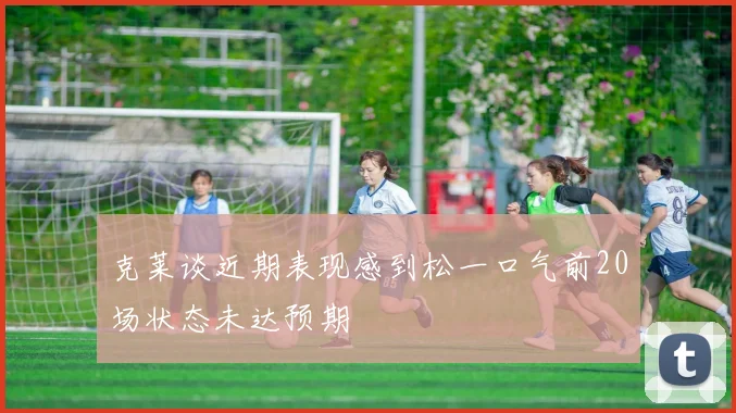 克莱谈近期表现感到松一口气前20场状态未达预期