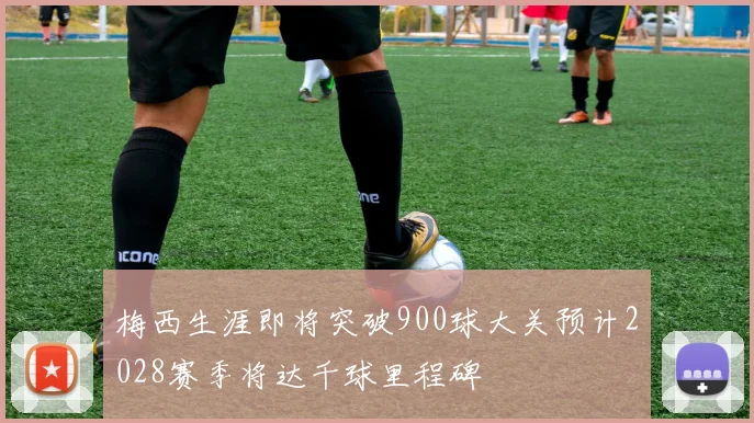梅西生涯即将突破900球大关预计2028赛季将达千球里程碑