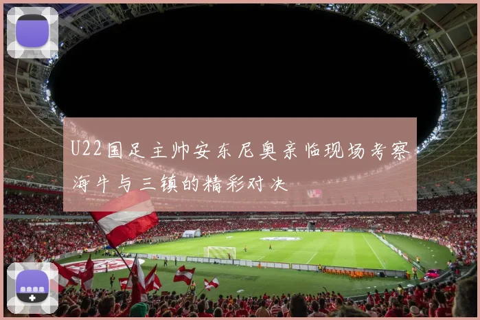 U22国足主帅安东尼奥亲临现场考察海牛与三镇的精彩对决