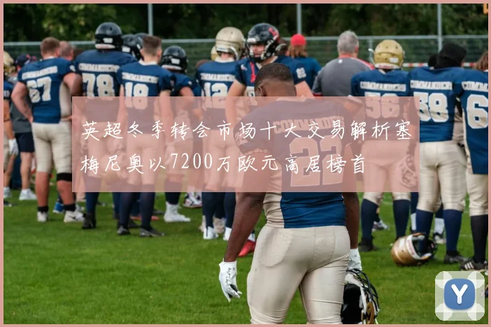 英超冬季转会市场十大交易解析塞梅尼奥以7200万欧元高居榜首