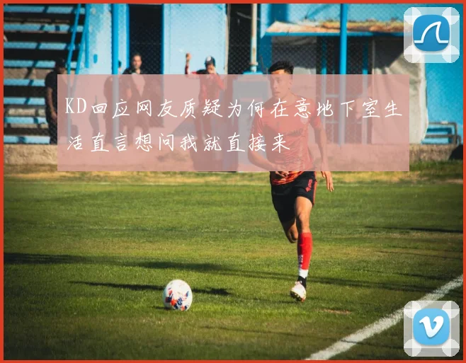 KD回应网友质疑为何在意地下室生活直言想问我就直接来