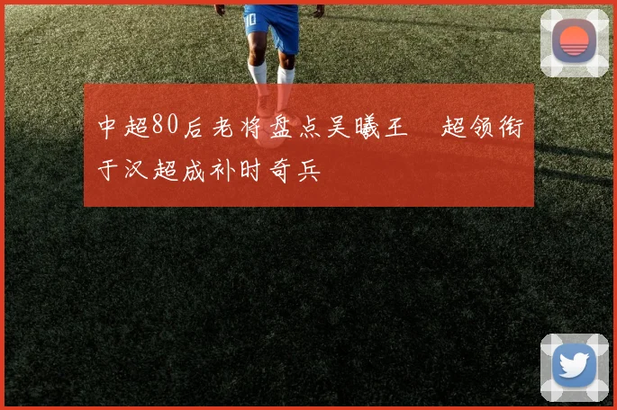 中超80后老将盘点吴曦王燊超领衔于汉超成补时奇兵