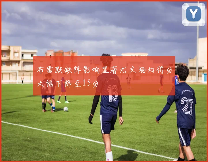 布雷默缺阵影响显著尤文场均得分大幅下降至15分