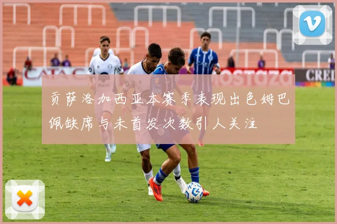 贡萨洛加西亚本赛季表现出色姆巴佩缺席与未首发次数引人关注