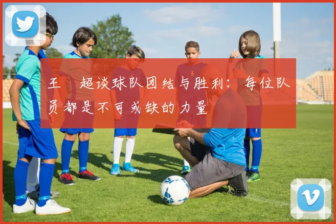 王燊超谈球队团结与胜利：每位队员都是不可或缺的力量