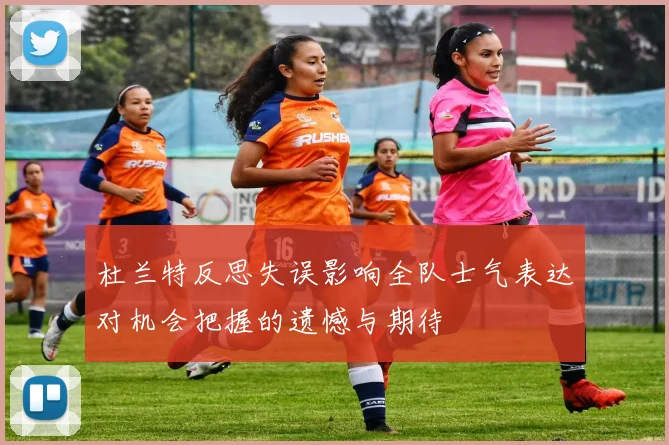 杜兰特反思失误影响全队士气表达对机会把握的遗憾与期待