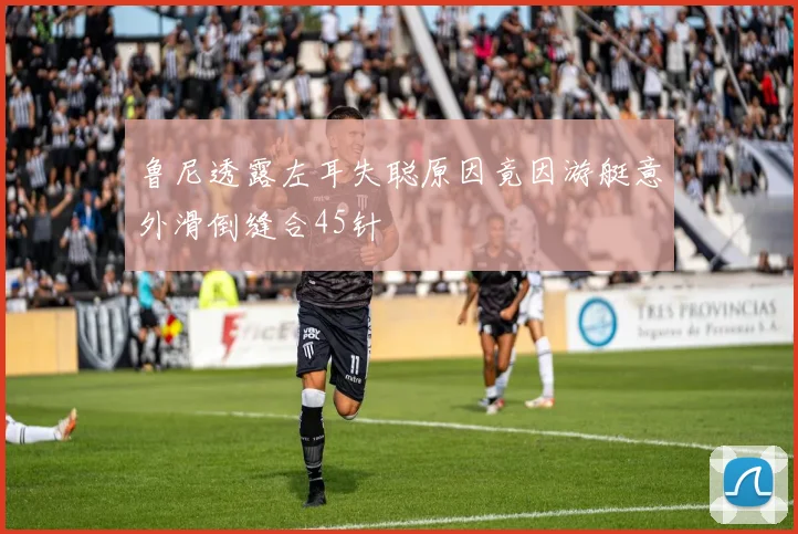 鲁尼透露左耳失聪原因竟因游艇意外滑倒缝合45针