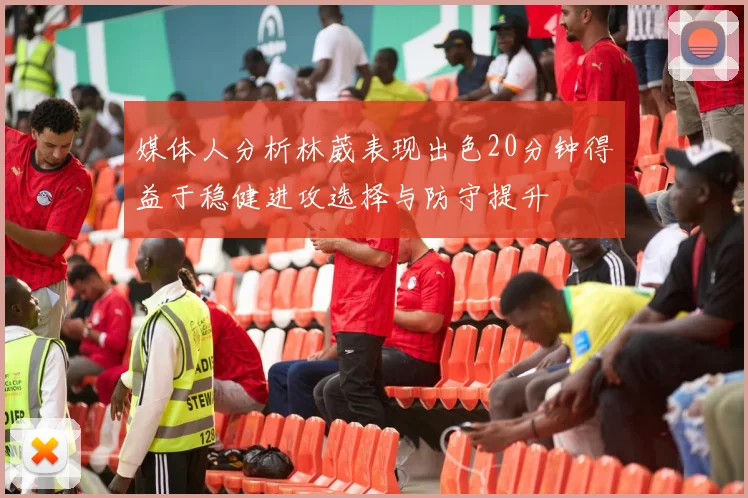 媒体人分析林葳表现出色20分钟得益于稳健进攻选择与防守提升