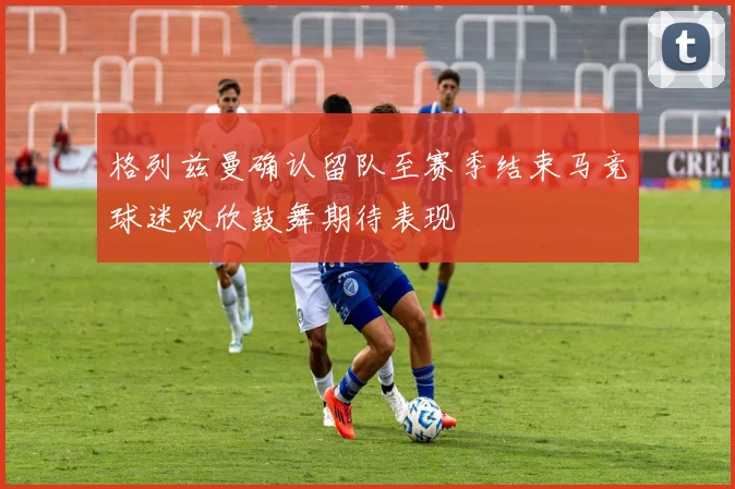 格列兹曼确认留队至赛季结束马竞球迷欢欣鼓舞期待表现