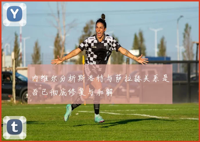 内维尔分析斯洛特与萨拉赫关系是否已彻底修复与和解