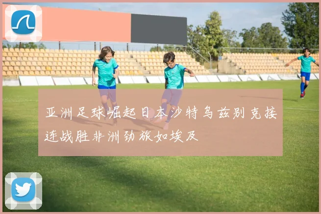 亚洲足球崛起日本沙特乌兹别克接连战胜非洲劲旅如埃及