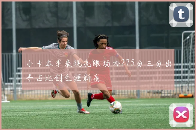 小卡本季表现亮眼场均275分三分出手占比创生涯新高