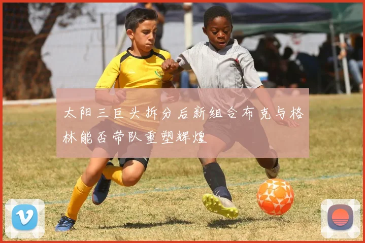 太阳三巨头拆分后新组合布克与格林能否带队重塑辉煌