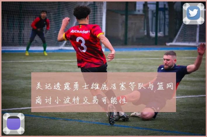 美记透露勇士雄鹿活塞等队与篮网商讨小波特交易可能性