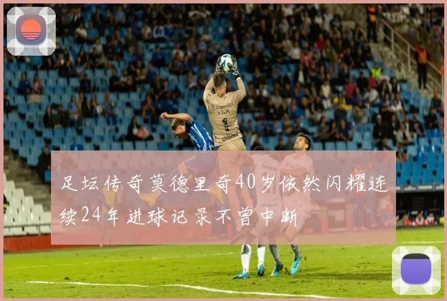 足坛传奇莫德里奇40岁依然闪耀连续24年进球记录不曾中断