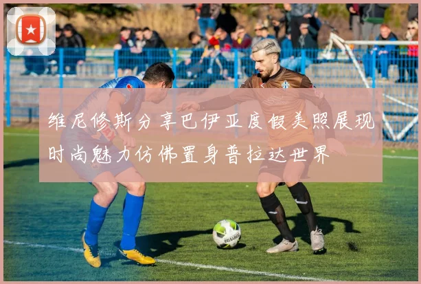 维尼修斯分享巴伊亚度假美照展现时尚魅力仿佛置身普拉达世界