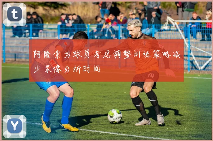 阿隆索为球员考虑调整训练策略减少录像分析时间