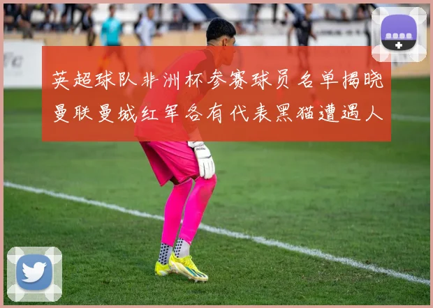 英超球队非洲杯参赛球员名单揭晓曼联曼城红军各有代表黑猫遭遇人员流失