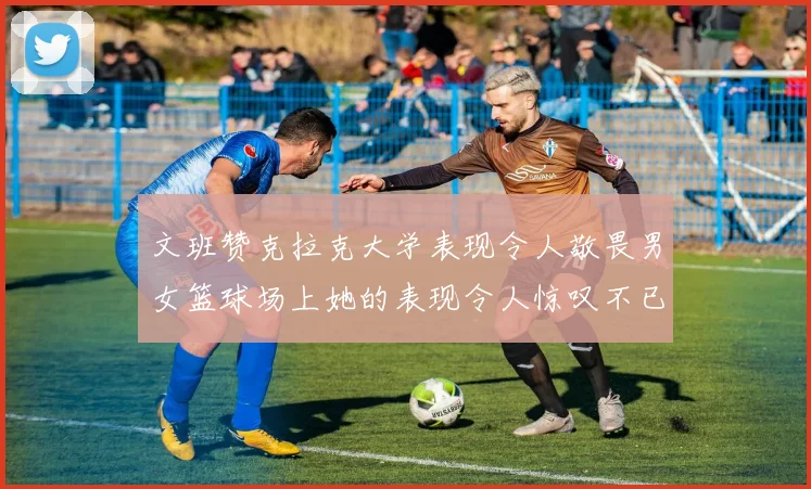 文班赞克拉克大学表现令人敬畏男女篮球场上她的表现令人惊叹不已