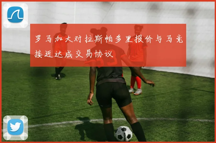 罗马加大对拉斯帕多里报价与马竞接近达成交易协议