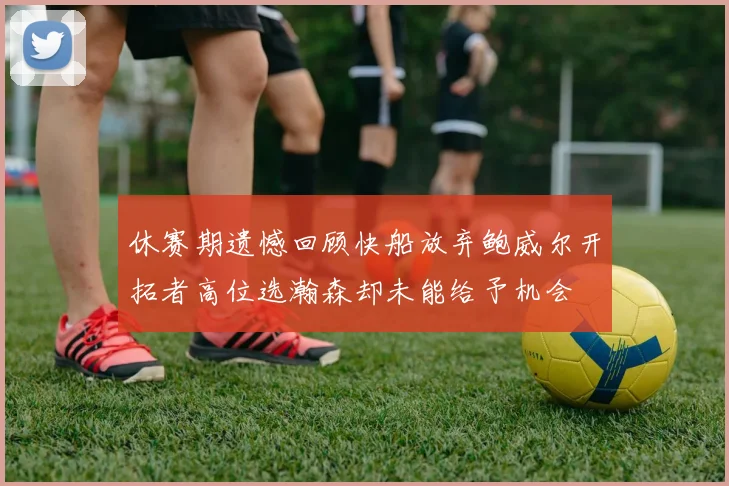 休赛期遗憾回顾快船放弃鲍威尔开拓者高位选瀚森却未能给予机会