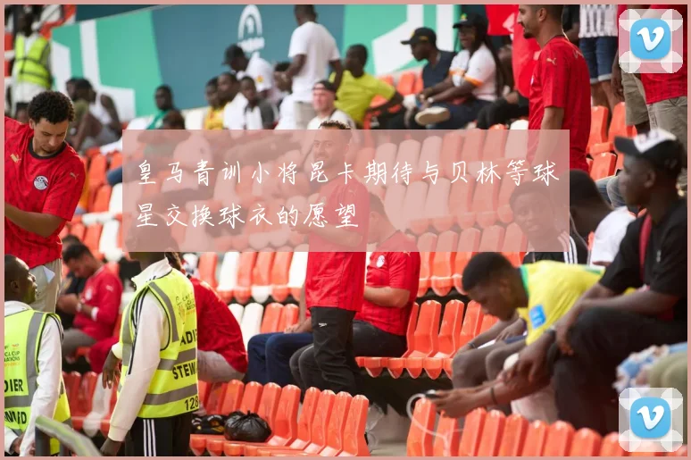 皇马青训小将昆卡期待与贝林等球星交换球衣的愿望