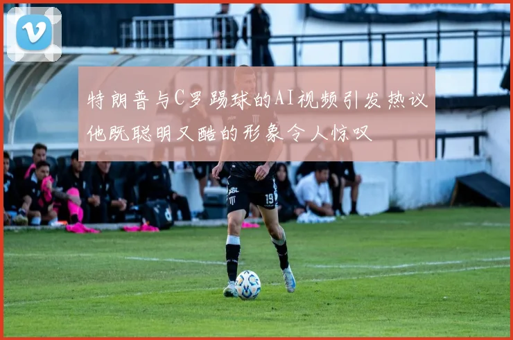 特朗普与C罗踢球的AI视频引发热议他既聪明又酷的形象令人惊叹