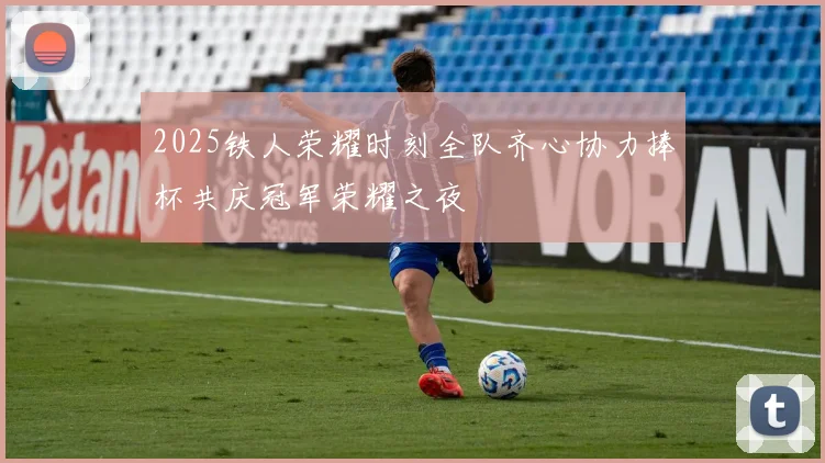 2025铁人荣耀时刻全队齐心协力捧杯共庆冠军荣耀之夜
