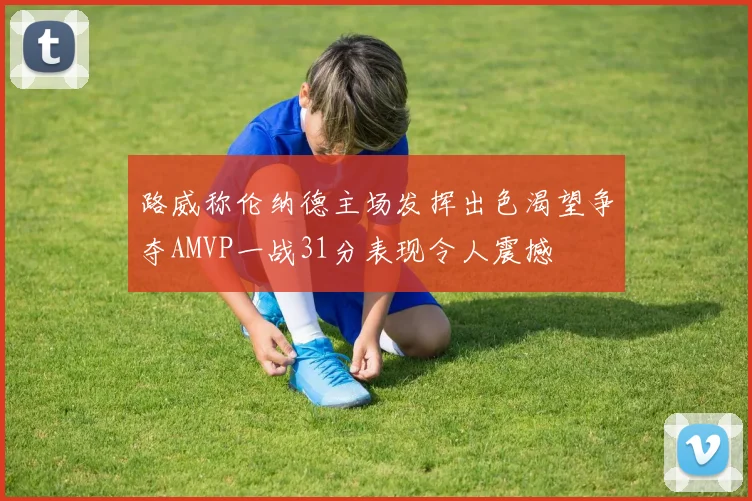 路威称伦纳德主场发挥出色渴望争夺AMVP一战31分表现令人震撼