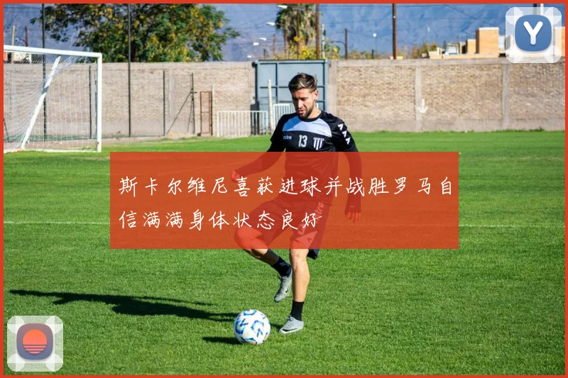 斯卡尔维尼喜获进球并战胜罗马自信满满身体状态良好