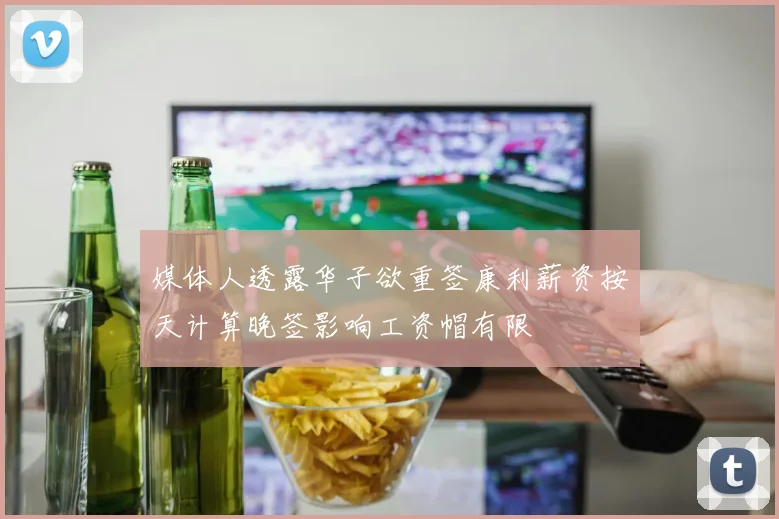媒体人透露华子欲重签康利薪资按天计算晚签影响工资帽有限