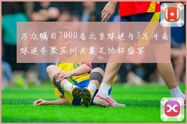万众瞩目7000名北京球迷与3万河南球迷齐聚苏州共襄足协杯盛宴