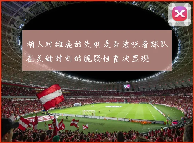 湖人对雄鹿的失利是否意味着球队在关键时刻的脆弱性首次显现