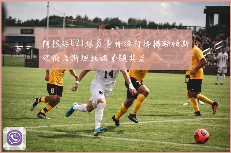 阿根廷U21球员身价排行榜揭晓帕斯领衔马斯坦托诺紧随其后